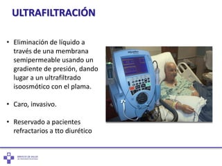 ULTRAFILTRACIÓN
• Eliminación de líquido a
través de una membrana
semipermeable usando un
gradiente de presión, dando
lugar a un ultrafiltrado
isoosmótico con el plama.
• Caro, invasivo.
• Reservado a pacientes
refractarios a tto diurético
 