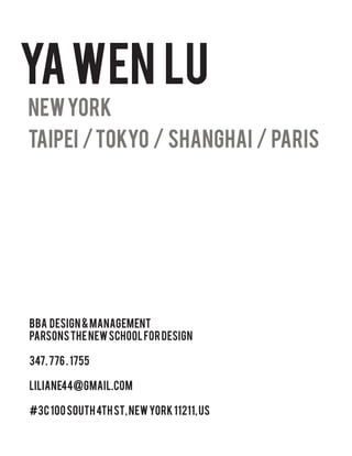 YA WEN LU
NEW YORK
Taipei / Tokyo / Shanghai / Paris




BBA Design & Management
Parsons The New School for Design

347. 776 . 1755

liliane44@gmail.com

#3c 100 SOUTH 4TH St, New York 11211, US
 