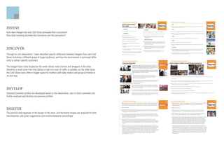 DEFINE
How does Haagen-daz and Cold Stone persuade their consumers?
How does branding promote the motivation and the persuation?




DISCOVER
Through on site observation, I have identified specific difference between Haagen-Dazs and Cold
Stone including a different group of target audience, and how the environment is portrayed differ-
ently to attract specific customers.

The Haagen-Dazs store located by the water attract more tourists and shoppers in the area,
therefore a small store front that allows a high turn over of traffic is suitable, on the other hand,
the Cold Stone store offers a bigger space for mothers with baby trailers and group of friends to
sit and stay.




DEVELOP
Detailed Customer profiles are developed based on the observation; also in store customers are
further analyzed and develop into persona profiles.



DELIVER
The positive and negatives of the design of the store, and the brand images are analyzed for both
merchandiser, and given suggestions and recommendations accordingly.
 