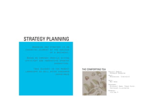 STRATEGY PLANNING
          Branding and strategy is an
Improvise innovative approach success
     essential element of the to
discover first hand insightsbusiness.
                       of a that
  guide design and innovation.
      Based on company profile giving
Oversee the globel innovative gain
     efficient and market to stratey
    deep understanding of suggestion.
                          the
     environment and trends.
           Take account in the market   THE COMFORTING TEA
     landscape as well asthe consumer
Translate and visualize insights                             Project Domain:
                                                               Advanced Branding
                           experience
   and information drawn from                                Role:
                                                               Researcher, Strategist
 research into an inspirational
and useful foundation for design.                            Date:
                                                              May 2010
                                                             Programs:
  link the connection between                                  Microsoft Word, Power Point,
 brands and social and cultural                                Photoshop,Illustrator

     behaviors and trends.                                   Members:
                                                               Jin Sun P.
 