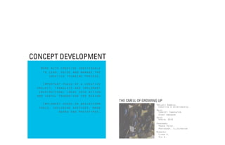 CONCEPT DEVELOPMENT
  Work with creative individuals
   to lead, guide and manage the
      creative thinking process.

    Important phase of a creative
 project, translate and implement
  inspirational ideas into action
 and useful foundation for design
                                    THE SMELL OF GROWING UP
    Implement hands on brainstorm                      Project Domain:
  tools, including sketches, mood                       Creative & Experimental
                                                       Role:
            board and prototypes.                       Concept Innovator,
                                                        Event manager
                                                       Date:
                                                        Aprirl 2010
                                                       Programs:
                                                         Power Point,
                                                         Photoshop, Illustrator
                                                       Members:
                                                         Clara K.
                                                         Pie K.
 