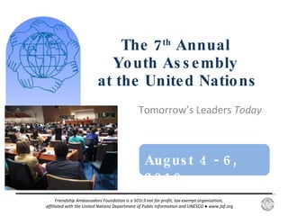 Tomorrow’s Leaders  Today  The 7 th  Annual  Youth Assembly  at the United Nations August 4 - 6, 2010  Friendship Ambassadors Foundation is a 501c3 not for profit, tax-exempt organization,  affiliated with the United Nations Department of Public Information and UNESCO  ●  www.faf.org 