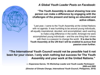 A Global Youth Leader Posts on Facebook: “ The Youth Assembly is about showing how one person can make a difference by engaging with the challenges of the present and being an educated and active citizen. “ Last year, I came to the Youth Assembly at the United Nations with no agenda. It was humbling to be around young individuals, all equally inspirational, devoted, and accomplished, each wanting to make a big difference in the world. Amongst me were accomplished young individuals – and the one thing that I share with them is a passion to change the world.  It is due to the Youth Assembly at the UN that I will be enabled to pursue that passion even further. “ The International Youth Council would not be possible had it not been for your vision. I only wish nothing but success for The Youth Assembly and your work at the United Nations.”   ––  Esperanza Garcia,  YA Workshop Leader  and  Youth Leader Participant:  2008 and 2009 (Director of Climate Change, International Youth Council, Philippines, 2010) 