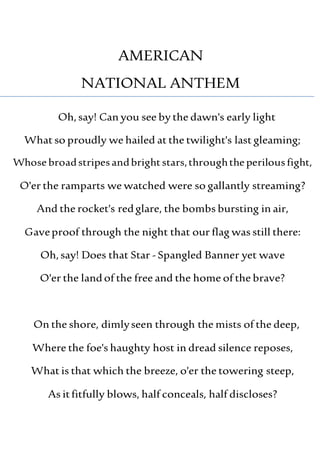 AMERICAN
NATIONAL ANTHEM
Oh,say! Can you see by the dawn's early light
What so proudly we hailed at the twilight's last gleaming;
Whose broadstripesandbrightstars,throughthe perilousfight,
O'er the ramparts we watched were so gallantly streaming?
And the rocket's redglare, the bombs bursting in air,
Gaveproof through the night that our flag was still there:
Oh,say! Does that Star - Spangled Banner yet wave
O'er the landof the free and the home of the brave?
On the shore, dimlyseen through the mists of the deep,
Where the foe's haughty host in dread silence reposes,
What is that which the breeze, o'er the towering steep,
As itfitfully blows, half conceals, half discloses?
 