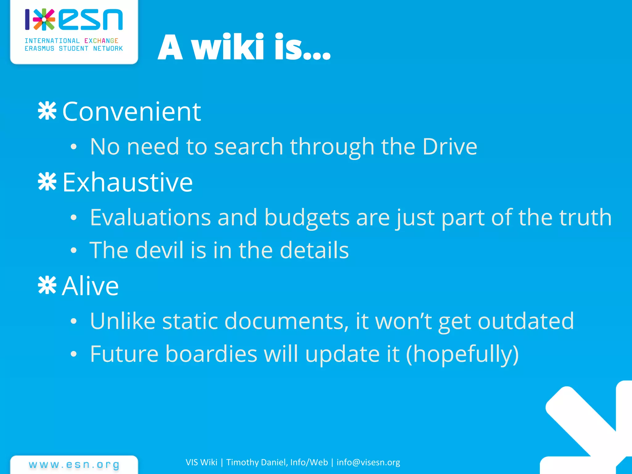 A wiki is…
Convenient
• No need to search through the Drive
Exhaustive
• Evaluations and budgets are just part of the truth
• The devil is in the details
Alive
• Unlike static documents, it won’t get outdated
• Future boardies will update it (hopefully)
VIS Wiki | Timothy Daniel, Info/Web | info@visesn.org
 