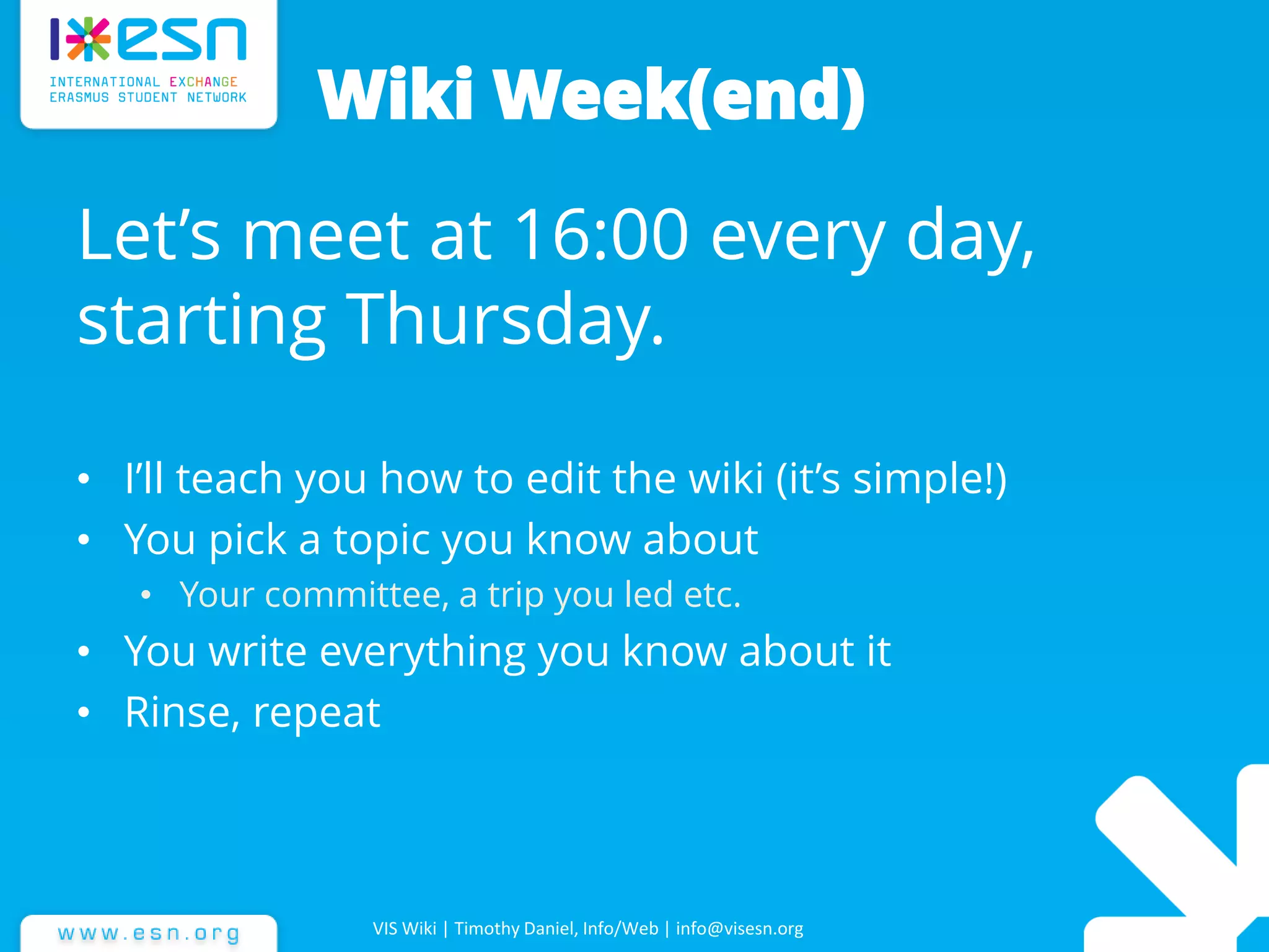 Wiki Week(end)
Let’s meet at 16:00 every day,
starting Thursday.
• I’ll teach you how to edit the wiki (it’s simple!)
• You pick a topic you know about
• Your committee, a trip you led etc.
• You write everything you know about it
• Rinse, repeat
VIS Wiki | Timothy Daniel, Info/Web | info@visesn.org
 