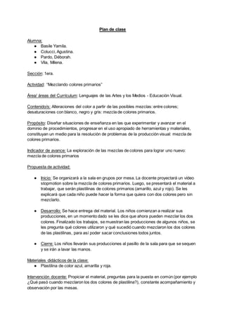 Plan de clase
Alumna:
● Basile Yamila.
● Colucci, Agustina.
● Pardo, Déborah.
● Vila, Milena.
Sección: 1era.
Actividad: “Mezclando colores primarios”
Área/ áreas del Currículum: Lenguajes de las Artes y los Medios - Educación Visual.
Contenido/s: Alteraciones del color a partir de las posibles mezclas: entre colores;
desaturaciones con blanco, negro y gris: mezcla de colores primarios.
Propósito: Diseñar situaciones de enseñanza en las que experimentar y avanzar en el
dominio de procedimientos, progresar en el uso apropiado de herramientas y materiales,
constituyan un medio para la resolución de problemas de la producción visual: mezcla de
colores primarios.
Indicador de avance: La exploración de las mezclas de colores para lograr uno nuevo:
mezcla de colores primarios
Propuesta de actividad:
● Inicio: Se organizará a la sala en grupos por mesa. La docente proyectará un vídeo
stopmotion sobre la mezcla de colores primarios. Luego, se presentará el material a
trabajar, que serán plastilinas de colores primarios (amarillo, azul y rojo). Se les
explicará que cada niño puede hacer la forma que quiera con dos colores pero sin
mezclarlo.
● Desarrollo: Se hace entrega del material. Los niños comienzan a realizar sus
producciones, en un momento dado se les dice que ahora pueden mezclar los dos
colores. Finalizado los trabajos, se muestran las producciones de algunos niños, se
les pregunta qué colores utilizaron y qué sucedió cuando mezclaron los dos colores
de las plastilinas, para así poder sacar conclusiones todos juntos.
● Cierre: Los niños llevarán sus producciones al pasillo de la sala para que se sequen
y se irán a lavar las manos.
Materiales didácticos de la clase:
● Plastilina de color azul, amarilla y roja.
Intervención docente: Propiciar el material, preguntas para la puesta en común (por ejemplo
¿Qué pasó cuando mezclaron los dos colores de plastilina?), constante acompañamiento y
observación por las mesas.
 