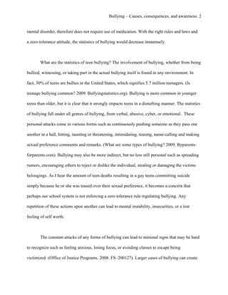 Bullying – Causes, consequences, and awareness. 2
mental disorder, therefore does not require use of medication. With the right rules and laws and
a zero-tolerance attitude, the statistics of bullying would decrease immensely.
What are the statistics of teen bullying? The involvement of bullying, whether from being
bullied, witnessing, or taking part in the actual bullying itself is found in any environment. In
fact, 30% of teens are bullies in the United States, which signifies 5.7 million teenagers. (Is
teenage bullying common? 2009. Bullyingstatistics.org). Bullying is more common in younger
teens than older, but it is clear that it strongly impacts teens in a disturbing manner. The statistics
of bullying fall under all genres of bullying, from verbal, abusive, cyber, or emotional. These
personal attacks come in various forms such as continuously pushing someone as they pass one
another in a hall, hitting, taunting or threatening, intimidating, teasing, name-calling and making
sexual preference comments and remarks. (What are some types of bullying? 2009. Byparents-
forparents.com). Bullying may also be more indirect, but no less still personal such as spreading
rumors, encouraging others to reject or dislike the individual, stealing or damaging the victims
belongings. As I hear the amount of teen deaths resulting in a gay teens committing suicide
simply because he or she was teased over their sexual preference, it becomes a concern that
perhaps our school system is not enforcing a zero tolerance rule regulating bullying. Any
repetition of these actions upon another can lead to mental instability, insecurities, or a lost
feeling of self worth.
The constant attacks of any forms of bullying can lead to minimal signs that may be hard
to recognize such as feeling anxious, losing focus, or avoiding classes to escape being
victimized. (Office of Justice Programs. 2008. FS–200127). Larger cases of bullying can create
 