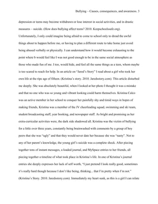 Bullying – Causes, consequences, and awareness. 3
depression or teens may become withdrawn or lose interest in social activities, and in drastic
measures – suicide. (How does bullying affect teens? 2010. Keepschoolssafe.org).
Unfortunately, I only could imagine being afraid to come to school only to dread the awful
things about to happen before me, or having to plan a different route to take home just avoid
being abused verbally or physically. I can understand how it would become exhausting to the
point where b would feel like I was not good enough to be in the same social atmosphere as
those who made fun of me. I too, would hide, and feel all the same things as a teen, whom maybe
is too scared to reach for help. In an article on “Jared’s Story” I read about a girl who took her
own life at the ripe age of fifteen. (Kristina’s story. 2010. Jaredsstory.com). This article disturbed
me deeply. She was absolutely beautiful, when I looked at her photo I thought it was a mistake
and that no one who was so young and vibrant looking could harm themselves. Kristina Calco
was an active member in her school to conquer her painfully shy and timid ways in hopes of
making friends, Kristina was a member of the JV cheerleading squad, swimming and ski team,
student broadcasting staff, year booking, and newspaper staff. As bright and promising as her
extra-curricular activities were, the dark side shadowed all. Kristina was the victim of bullying
for a little over three years, constantly being brainwashed with comments by a group of boy
peers that she was “ugly” and that they would never date her because she was “nasty”. Not to
any of her parent’s knowledge, the young girl’s suicide was a complete shock. After piecing
together tons of instant messages, a loaded journal, and MySpace entries to her friends, all
piecing together a timeline of what took place in Kristina’s life. In one of Kristina’s journal
entries she deeply expresses her lack of self worth, “I just pretend I look really good, sometimes
it’s really hard though because I don’t like being, thinking... that I’m pretty when I’m not.”
(Kristina’s Story. 2010. Jaredsstory.com). Immediately my heart sunk, as this is a girl I can relate
 