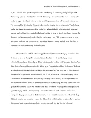 Bullying – Causes, consequences, and awareness. 4
to, but I am sure most girls her age could also. The feeling of not feeling pretty enough, but I
think young girls do not understand many feel this way. I can understand it must be immensely
harder to cope with when it is the opposite sex telling someone they will never attract anyone.
For someone like Kristina, her friends tried to comfort her, but it was not enough. Teen bullying
ate her like a cancer and consumed her entire life. A beautiful girl, full of potential, hope, and
promise and could not open up to find help and confide in those to stop being abused because the
damaged had been done and she felt like her bullies were right. This is where we need to speak
out against bullying, and stop anymore “bullycides” from occurring, and tell teens that there is
someone who cares and society is listening now.
More and more celebrities have stopped and started to listen to bullying awareness. The
first major person to change his entire outlook and make a vow to quit bullying would be
celebrity blogger Perez Hilton. Perez Hilton is infamous for bashing with “comedic drawings” on
their photos, from children to outing his fellow gays. Perez admits to Ellen DeGeneres, “In doing
so a lot of people have called me a hypocrite and a bully myself and a big one ... From now on I
really want to be part of the solution and not part of the problem”. (Perez quits bullying, 2010.
Thestar.com). Ellen DeGeneres is another big celebrity who is actively recruiting support from
her fellow star-studded friends to promote awareness to stop bullying. Recently on her show she
spoke to Madonna via video chat who took her stand about teen bullying. (Madonna speaks out
against bullying. 2010. Afterellen.com). I adored her interview with Madonna because she
recognizes the gay community and admits she has been bullied because she can relate to feeling
different, isolated and alienated because she did not fit in with the clicks at school. However, that
did not stop her from continuing to find a passion that made her feel like she belonged
 