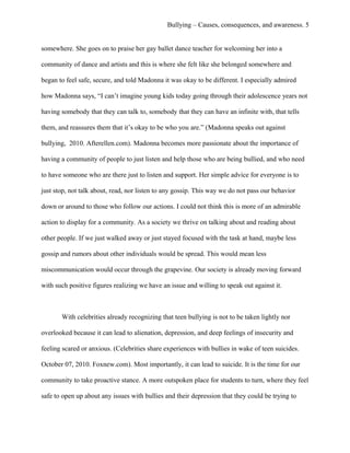 Bullying – Causes, consequences, and awareness. 5
somewhere. She goes on to praise her gay ballet dance teacher for welcoming her into a
community of dance and artists and this is where she felt like she belonged somewhere and
began to feel safe, secure, and told Madonna it was okay to be different. I especially admired
how Madonna says, “I can’t imagine young kids today going through their adolescence years not
having somebody that they can talk to, somebody that they can have an infinite with, that tells
them, and reassures them that it’s okay to be who you are.” (Madonna speaks out against
bullying, 2010. Afterellen.com). Madonna becomes more passionate about the importance of
having a community of people to just listen and help those who are being bullied, and who need
to have someone who are there just to listen and support. Her simple advice for everyone is to
just stop, not talk about, read, nor listen to any gossip. This way we do not pass our behavior
down or around to those who follow our actions. I could not think this is more of an admirable
action to display for a community. As a society we thrive on talking about and reading about
other people. If we just walked away or just stayed focused with the task at hand, maybe less
gossip and rumors about other individuals would be spread. This would mean less
miscommunication would occur through the grapevine. Our society is already moving forward
with such positive figures realizing we have an issue and willing to speak out against it.
With celebrities already recognizing that teen bullying is not to be taken lightly nor
overlooked because it can lead to alienation, depression, and deep feelings of insecurity and
feeling scared or anxious. (Celebrities share experiences with bullies in wake of teen suicides.
October 07, 2010. Foxnew.com). Most importantly, it can lead to suicide. It is the time for our
community to take proactive stance. A more outspoken place for students to turn, where they feel
safe to open up about any issues with bullies and their depression that they could be trying to
 