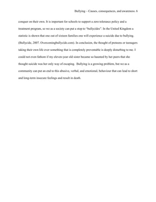 Bullying – Causes, consequences, and awareness. 6
conquer on their own. It is important for schools to support a zero tolerance policy and a
treatment program, so we as a society can put a stop to “bullycides”. In the United Kingdom a
statistic is shown that one out of sixteen families one will experience a suicide due to bullying.
(Bullycide, 2007. Overcomingbullycide.com). In conclusion, the thought of preteens or teenagers
taking their own life over something that is completely preventable is deeply disturbing to me. I
could not even fathom if my eleven-year old sister became so haunted by her peers that she
thought suicide was her only way of escaping. Bullying is a growing problem, but we as a
community can put an end to this abusive, verbal, and emotional, behaviour that can lead to short
and long-term insecure feelings and result in death.
 