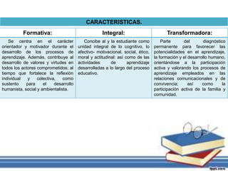 Formativa: Integral: Transformadora: 
Se centra en el carácter 
orientador y motivador durante el 
desarrollo de los procesos de 
aprendizaje. Además, contribuye al 
desarrollo de valores y virtudes en 
todos los actores comprometidos; al 
tiempo que fortalece la reflexión 
individual y colectiva, como 
sustento para el desarrollo 
humanista, social y ambientalista. 
Concibe al y la estudiante como 
unidad integral de lo cognitivo, lo 
afectivo- motivacional, social, ético, 
moral y actitudinal: así como de las 
actividades de aprendizaje 
desarrolladas a lo largo del proceso 
educativo. 
Parte del diagnóstico 
permanente para favorecer las 
potencialidades en el aprendizaje, 
la formación y el desarrollo humano, 
orientándose a la participación 
activa y valorando los procesos de 
aprendizaje empleados en las 
relaciones comunicacionales y de 
convivencia; así como la 
participación activa de la familia y 
comunidad. 
CARACTERISTICAS. 
 