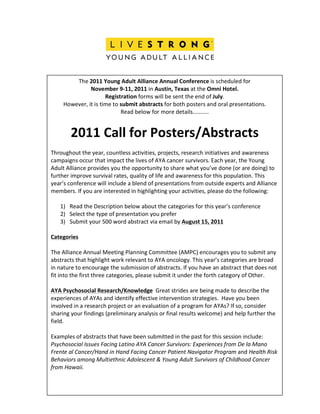  
	
  
                                                                         	
  
                  The	
  2011	
  Young	
  Adult	
  Alliance	
  Annual	
  Conference	
  is	
  scheduled	
  for	
  	
  
                           November	
  9-­‐11,	
  2011	
  in	
  Austin,	
  Texas	
  at	
  the	
  Omni	
  Hotel.	
  
                                        Registration	
  forms	
  will	
  be	
  sent	
  the	
  end	
  of	
  July.	
  
              However,	
  it	
  is	
  time	
  to	
  submit	
  abstracts	
  for	
  both	
  posters	
  and	
  oral	
  presentations.	
  
                                                    Read	
  below	
  for	
  more	
  details………..	
  
                                                                             	
  

                   2011	
  Call	
  for	
  Posters/Abstracts	
  
                                                                            	
  
       Throughout	
  the	
  year,	
  countless	
  activities,	
  projects,	
  research	
  initiatives	
  and	
  awareness	
  
       campaigns	
  occur	
  that	
  impact	
  the	
  lives	
  of	
  AYA	
  cancer	
  survivors.	
  Each	
  year,	
  the	
  Young	
  
       Adult	
  Alliance	
  provides	
  you	
  the	
  opportunity	
  to	
  share	
  what	
  you’ve	
  done	
  (or	
  are	
  doing)	
  to	
  
       further	
  improve	
  survival	
  rates,	
  quality	
  of	
  life	
  and	
  awareness	
  for	
  this	
  population.	
  This	
  
       year’s	
  conference	
  will	
  include	
  a	
  blend	
  of	
  presentations	
  from	
  outside	
  experts	
  and	
  Alliance	
  
       members.	
  If	
  you	
  are	
  interested	
  in	
  highlighting	
  your	
  activities,	
  please	
  do	
  the	
  following:	
  
       	
  
               1) Read	
  the	
  Description	
  below	
  about	
  the	
  categories	
  for	
  this	
  year’s	
  conference	
  
               2) Select	
  the	
  type	
  of	
  presentation	
  you	
  prefer	
  
               3) Submit	
  your	
  500	
  word	
  abstract	
  via	
  email	
  by	
  August	
  15,	
  2011	
  
       	
  
       Categories	
  
       	
  
       The	
  Alliance	
  Annual	
  Meeting	
  Planning	
  Committee	
  (AMPC)	
  encourages	
  you	
  to	
  submit	
  any	
  
       abstracts	
  that	
  highlight	
  work	
  relevant	
  to	
  AYA	
  oncology.	
  This	
  year’s	
  categories	
  are	
  broad	
  
       in	
  nature	
  to	
  encourage	
  the	
  submission	
  of	
  abstracts.	
  If	
  you	
  have	
  an	
  abstract	
  that	
  does	
  not	
  
       fit	
  into	
  the	
  first	
  three	
  categories,	
  please	
  submit	
  it	
  under	
  the	
  forth	
  category	
  of	
  Other.	
  
       	
  
       AYA	
  Psychosocial	
  Research/Knowledge	
  	
  Great	
  strides	
  are	
  being	
  made	
  to	
  describe	
  the	
  
       experiences	
  of	
  AYAs	
  and	
  identify	
  effective	
  intervention	
  strategies.	
  	
  Have	
  you	
  been	
  
       involved	
  in	
  a	
  research	
  project	
  or	
  an	
  evaluation	
  of	
  a	
  program	
  for	
  AYAs?	
  If	
  so,	
  consider	
  
       sharing	
  your	
  findings	
  (preliminary	
  analysis	
  or	
  final	
  results	
  welcome)	
  and	
  help	
  further	
  the	
  
       field.	
  
       	
  
       Examples	
  of	
  abstracts	
  that	
  have	
  been	
  submitted	
  in	
  the	
  past	
  for	
  this	
  session	
  include:	
  
       Psychosocial	
  Issues	
  Facing	
  Latino	
  AYA	
  Cancer	
  Survivors:	
  Experiences	
  from	
  De	
  la	
  Mano	
  
       Frente	
  al	
  Cancer/Hand	
  in	
  Hand	
  Facing	
  Cancer	
  Patient	
  Navigator	
  Program	
  and	
  Health	
  Risk	
  
       Behaviors	
  among	
  Multiethnic	
  Adolescent	
  &	
  Young	
  Adult	
  Survivors	
  of	
  Childhood	
  Cancer	
  
       from	
  Hawaii.	
  
       	
  
 