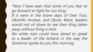 "Now I have seen that some of you fear to
go forward to fight for our King.
If it were in the brave days of Osei Tutu,
Okomfo Anokye, and Opolu Ware, leaders
would not sit down to see their King taken
away without firing a shot.
No white man could have dared to speak
to a leader of the Ashanti in the way the
Governor spoke to you this morning.
 