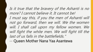 Is it true that the bravery of the Ashanti is no
more? I cannot believe it. It cannot be!
I must say this, if you the men of Ashanti will
not go forward, then we will. We the women
will. I shall call upon my fellow women. We
will fight the white men. We will fight till the
last of us falls in the battlefields."
-- Queen Mother Nana Yaa Asantewa
 