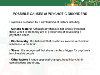 POSSIBLE CAUSES of   PSYCHOTIC DISORDERS Psychosis is caused by a combination of factors including: Genetic factors:  Although psychosis is not directly inherited, those with it in the family are at greater risk of developing a psychotic illness Biochemistry:  It is believed that psychosis involves a chemical imbalance in the brain Stress:  It is recognised that stress can be a trigger for psychosis in vulnerable people Other factors  include seasonal changes, head injury, birth complications and drugs. 