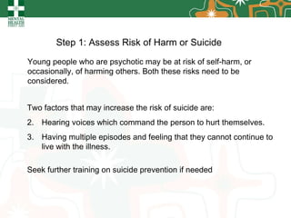Step 1: Assess Risk of Harm or Suicide   Two factors that may increase the risk of suicide are:  Hearing voices which command the person to hurt themselves. Having multiple episodes and feeling that they cannot continue to live with the illness. Seek further training on suicide prevention if needed Young people who are psychotic may be at risk of self-harm, or occasionally, of harming others. Both these risks need to be considered. 