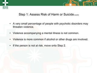 Step 1: Assess Risk of Harm or Suicide  (cont) A very small percentage of people with psychotic disorders may threaten violence. Violence accompanying a mental illness is not common. Violence is more common if alcohol or other drugs are involved. If the person is not at risk, move onto Step 2. 