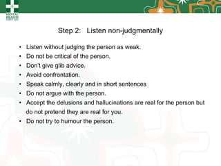Step 2:  Listen non-judgmentally Listen without judging the person as weak. Do not be critical of the person. Don’t give glib advice. Avoid confrontation. Speak calmly, clearly and in short sentences Do not argue with the person. Accept the delusions and hallucinations are real for the person but do not pretend they are real for you. Do not try to humour the person. 