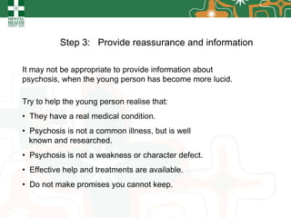 Step 3:  Provide reassurance and information   It may not be appropriate to provide information about psychosis, when the young person has become more lucid.  Try to help the young person realise that: They have a real medical condition. Psychosis is not a common illness, but is well  known and researched. Psychosis is not a weakness or character defect. Effective help and treatments are available. Do not make promises you cannot keep. 
