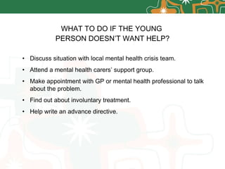 WHAT TO DO IF THE YOUNG  PERSON DOESN’T WANT HELP? Discuss situation with local mental health crisis team. Attend a mental health carers’ support group. Make appointment with GP or mental health professional to talk about the problem. Find out about involuntary treatment. Help write an advance directive. 