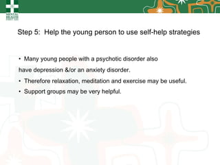 Step 5:  Help the young person to use self-help strategies   Many young people with a psychotic disorder   also have depression &/or an anxiety disorder.  Therefore relaxation, meditation and exercise may be useful. Support groups may be very helpful. 