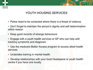 YOUTH HOUSING SERVICES Police need to be contacted where there is a threat of violence Don’t forget to maintain the person’s dignity and self determination within reason Keep good records of strange behaviours Engage with a youth health services or GP who can help with tracking symptoms and diagnosis Use the medicare Better Access program to access allied health services Undertake training in mental health Develop relationships with your local Headspace or youth health centre if you have one locally. 
