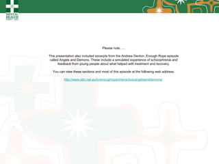 Please note….. This presentation also included excerpts from the Andrew Denton, Enough Rope episode called Angels and Demons. These include a simulated experience of schizophrenia and feedback from young people about what helped with treatment and recovery. You can view these sections and most of this episode at the following web address. http://www.abc.net.au/tv/enoughrope/interactive/angelsanddemons/   