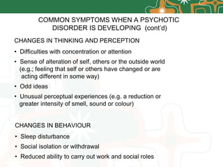 CHANGES IN THINKING AND PERCEPTION Difficulties with concentration or attention Sense of alteration of self, others or the outside world  (e.g.; feeling that self or others have changed or are  acting different in some way) Odd ideas Unusual perceptual experiences (e.g. a reduction or greater intensity of smell, sound or colour) COMMON SYMPTOMS WHEN A PSYCHOTIC  DISORDER IS DEVELOPING  (cont’d) CHANGES IN BEHAVIOUR Sleep disturbance Social isolation or withdrawal Reduced ability to carry out work and social roles 