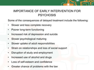 IMPORTANCE OF EARLY INTERVENTION FOR PSYCHOSIS Some of the consequences of delayed treatment include the following: Slower and less complete recovery Poorer long-term functioning Increased risk of depression and suicide Slower psychological maturing Slower uptake of adult responsibilities Strain on relationships and loss of social support Disruption of study and employment Increased use of alcohol and drugs Loss of self-esteem and confidence Greater chance of problems with the law 
