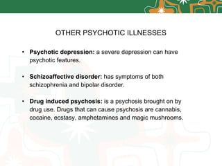 OTHER PSYCHOTIC ILLNESSES Psychotic depression:  a severe depression can have psychotic features. Schizoaffective disorder:  has symptoms of both schizophrenia and bipolar disorder. Drug induced psychosis:  is a psychosis brought on by drug use. Drugs that can cause psychosis are cannabis, cocaine, ecstasy, amphetamines and magic mushrooms. 