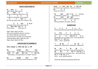 Página 11
Cesar Díaz Tiza JUAN CARLOS ALVARADO Adoración
SANTO, SANTO ERES TU
A2 C#m7 D E
Santo, Santo, Santo eres Tú
A2 C#m7 D E
Reinas en majestad sobre tierra y mar
D A D A
Tu gloria es declarada, por la creación
D A Bm7 A E
Me uno hoy para cantar loor a nuestro Rey.
D A Bm7 A (G, A)
Cantando Santo, Santo, Santo eres Tú
D C#m7 F#m7 Bm7 E A
Santo, Santo, Santo eres Tú.
Digno, digno, digno eres Rey
Reinas con autoridad sobre las naciones,
Sus rodillas doblarán y confesarán
Que Jesucristo es el Señor por la eternidad.
Cantando digno, digno, digno eres Rey.
Digno, digno, digno eres Rey.
SANTIFICADO TU NOMBRE ES
Intro: Gmaj7, A, F#m, Bm, Em, C, F#
Bm Bm/Mj7 Bm7 Bm6
Santo, santo, tú eres digno, el cantarte es un honor
Gmaj7 A F#m7 Bm7 Em C F#m F#7
Rey de gloria, Dios grandioso, tu nombre santo es.
Bm Bm/Mj7 Bm7 Bm6
Las naciones y el universo, fueron hechos por tu voz
Gmaj7 A F#m7 Bm7 Em C F#m F#7
En la tierra sea tu voluntad, como en el cielo es.
Em A D
Como en el cielo es.
D2 F#m7 Bm7 A Em A D (G, A)
Santificado tu nombre es, Santificado es
D2 F#m7 Bm7 CMj7
Santificado tu nombre es, Señor y majestad
Em G A D
Divina autoridad, tu nombre santo es.
GLORIFICATE
E D A E D A E
Glorifícate, glorifícate, glorifícate, glorifícate (Bis)
D F# m E D A E
Sobre la tierra y los cielos, seas tú glorificado
D A E F#m B E A B E
Recibe gloria en tu templo, Jesús, Jesús, glorifícate
F#m B E A F#m B E
Jesús, Jesús, glorifícate.
F Eb Bb F Eb Bb F
Adorémosle, adorémosle, adorémosle, adorémosle.
Eb Gm F Eb Bb F
Sobre la tierra y los cielos, a nuestro Dios adoremos
Eb Bb F Gm C F Bb Gm C F
Démosle gloria en su templo, Jesús, Jesús, glorifícate
Gm C F Bb Gm C F
Jesús, Jesús, glorifícate (Bis)
Glorifícate, glorifícate, glorifícate, glorifícate.
 