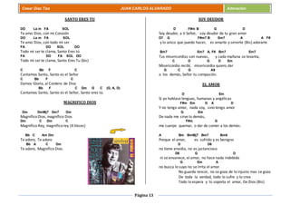 Página 13
Cesar Díaz Tiza JUAN CARLOS ALVARADO Adoración
SANTO ERES TU
DO La m FA SOL
Te amo Dios, con mi Corazón
DO La m FA SOL
Te amo Dios, con todo mi ser
FA DO SOL DO
Todo mi ser te clama, Santo Eres tú
FA DO FA SOL DO
Todo mi ser te clama, Santo Eres Tu (bis)
C Bb F C
Cantamos Santo, Santo es el Señor
C Bb F C
Damos Gloria, al Cordero de Dios
Bb F C Dm G C (G, A, D)
Cantamos Santo, Santo es el Señor, Santo eres tú.
MAGNIFICO DIOS
Dm DmMj7 Dm7 Dm
Magnífico Dios, magnífico Dios
Dm C Dm C
Magnífico Rey, magnífico rey (4 Veces)
Bb C Am Dm
Te adoro, Te adoro
Bb A C Dm
Te adoro, Magnífico Dios.
SOY DEUDOR
D F#m B G D
Soy deudor, a ti Señor, soy deudor de tu gran amor
D7 G F#m7 B Em7 A A F#
y lo único que puedo hacer, es amarte y servirte (Bis) adorarte
Bm7 Em7 A, F# Bm7 Em7
Tus misericordias son nuevas, y cada mañana se levanta,
C D G D Em
Misericordia recibí, misericordia quiero dar
G C G A9
a los demás, Señor tu compasión.
EL AMOR
D Em
Si yo hablase lenguas, humanas y angélicas
F#m Em G A D
Y no tengo amor, nada soy, sino tengo amor
G Em
De nada me sirve lo demás,
F#m G
me cuerpo quemar, o dar de comer a los demás.
A Bm BmMj7 Bm7 Bm6
Porque el amor, es sufrido y es benigno
D D6
no tiene envidia, no es jactancioso
D6 G D
ni se envanece, el amor, no hace nada indebido
G Em A
no busca lo suyo no se irrita el amor.
No guarda rencor, no se goza de lo injusto mas se goza
De toda la verdad, todo lo sufre y lo cree
Todo lo espera y lo soporta el amor, De Dios (Bis)
 