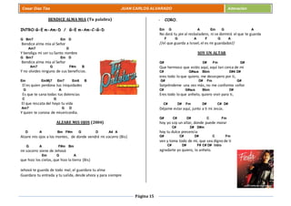 Página 15
Cesar Díaz Tiza JUAN CARLOS ALVARADO Adoración
BENDICE ALMA MIA (Tu palabra)
INTRO:G-E m-Am-D / G-E m-Am-C-G-D
G Bm7 Em D
Bendice alma mía al Señor
Am7 D
Y bendiga mi ser su Santo nombre
G Bm7 Em D
Bendice alma mía al Señor
Am7 G F#m B
Y no olvides ninguno de sus beneficios.
Em EmMj7 Em7 Em6 B
El es quien perdona tus iniquidades
G A
Es que te sana todas tus dolencias
C G
El que rescata del hoyo tu vida
Am7 G D
Y quien te corona de misericordia.
ALZARE MIS OJOS (2004)
D A Bm F#m G D A4 A
Alzare mis ojos a los montes, de donde vendrá mi socorro (Bis)
G A F#m Bm
mi socorro viene de Jehová
Em G A
que hizo los cielos, que hizo la tierra (Bis)
Jehová te guarda de todo mal, el guardara tu alma
Guardara tu entrada y tu salida, desde ahora y para siempre
- CORO.
Em G A Em G A
No dará tu pie al resbaladero, ni se dormirá el que te guarda
F G A F G A
//el que guarda a Israel, el es mi guardador//
SOY UN ALTAR
G# D# Fm G#
Que hermoso que estés aquí, aquí tan cerca de mi
C# G#sus Bbm D#4 D#
eres todo lo que quiero, me desespero por ti,
G# D# Fm G#
Sorpréndeme una vez más, no me conformo señor
C# G#sus Bbm D#
Eres todo lo que anhelo, quiero vivir para ti,
C# D# Fm D# C# D#
Déjame estar aquí, junto a ti mi Jesús.
G# C# D# C Fm
hoy yo soy un altar, donde puede morar
C# D# D#m
hoy tu dulce presencia
G# C# D# C Fm
ven y toma todo de mi, que sea digno de ti
C# D# F# C# D# Intro
agradarte yo quiero, lo anhelo.
 