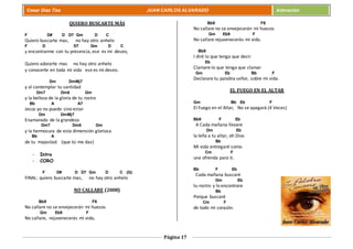 Página 17
Cesar Díaz Tiza JUAN CARLOS ALVARADO Adoración
QUIERO BUSCARTE MÁS
F D# D D7 Gm D C
Quiero buscarte mas, no hay otro anhelo
F D D7 Gm D C
y encontrarme con tu presencia, ese es mi deseo,
Quiero adorarte mas no hay otro anhelo
y conocerte en toda mi vida ese es mi deseo.
Dm DmMj7
y al contemplar tu santidad
Dm7 Dm6 Gm
y la belleza de la gloria de tu rostro
Bb A A7
Jesús yo no puedo sino estar
Dm DmMj7
Enamorado de la grandeza
Dm7 Dm6 Gm
y la hermosura de esta dimensión gloriosa
Bb A
de tu majestad. (que tú me das)
- Intro
- CORO
F D# D D7 Gm D C (G)
FINAL: quiero buscarte mas, no hay otro anhelo
NO CALLARE (2008)
Bb9 F6
No callare no se envejecerán mi huesos
Gm Eb9 F
No callare, rejuvenecerás mi vida,
Bb9 F6
No callare no se envejecerán mi huesos
Gm Eb9 F
No callare rejuvenecerás mi vida.
Bb9
I diré lo que tenga que decir
Eb
Clamare lo que tenga que clamar
Gm Eb Bb F
Declarare tu palabra señor, sobre mi vida.
EL FUEGO EN EL ALTAR
Gm Bb Eb F
El Fuego en el Altar, No se apagará (4 Veces)
Bb9 F Eb
A Cada mañana llevare
Dm Eb
la leña a tu altar, oh Dios
Bb
Mi vida entregaré como
Cm F
una ofrenda para ti.
Bb F Eb
Cada mañana buscaré
Dm Eb
tu rostro y lo encontrare
Bb
Porque buscaré
Cm F
de todo mi corazón.
 