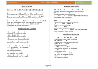 Página 4
Cesar Díaz Tiza JUAN CARLOS ALVARADO Adoración
DAME DE BEBER
Intro: Am G/B Cm G/D Am G/B C C/D D D/G G D/E C/D
G D9 E m Am7 C D
Dame de beber de tu agua Señor, ya no quiero tener sed jamás
G D9 Em Am7 C D Bm7
Dame de beber necesito más, ya no quiero tener sed jamás
C2 D E m Bm7 C D E m Bm7
Dame agua viva llena hoy mi ser, ven y sáciame con tu verdad
Am7 G C C9 D G D9, Em, Cm, C9
Quiero beber del agua de vida eterna //
MUESTRAME TUS CAMINOS
G9 Cmaj9 C2 D
Muéstrame tus caminos oh señor
G9 Cmaj9 C2 D
y enséñame tus sendas mi señor
G C2 Em D
Encamíname en tu verdad y enséñame
G C9 D
Porque tú eres el dios de mi salvación.
G C9 D G C G
En ti, he esperado, en ti esperare
Am7 G
todo el día y cada noche
C G
muy temprano en la mañana
Am7 G C9 D G
enséñame a esperar en ti, en ti señor.
MI MEJOR ADORACÍON
G2 D G D C Am D
Mi mejor adoración, es entregarte todo mi corazón
Bm7 C G
y rendirte mi vida, sin reservas Señor,
Am7 G Dsus4 D (Ebdim7=Eb+Gb+Bbb+C)
es entregarte todo mi corazón.
Em7 Bm7
No quiero tener, un encuentro emocional,
C Am7 Dsus4 D
Quiero encontrarme contigo
Em7 Bm7
y verte Señor, sentado en majestad
Am7 C Dsus4 (G7 para pasar a DO)
toma mi corazón, quiero cambiar
EL SEÑOR ES MI PASTOR
LA Si m RE MI LA
El Señor es mi Pastor, nada me faltará
MI LA Si m RE
el Señor es mi Pastor, en pastos delicados
Fa# m Si m SOL#
El me hará descansar
Fa# m Si m
Junto a aguas de reposo me pastoreará
MI LA
Confortará mi alma
Fa # m Si m
me guiará por sendas de Justicia
Sim7 MI
por amor de su nombre.
 