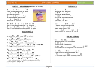 Página 7
Cesar Díaz Tiza JUAN CARLOS ALVARADO Adoración
COMO EL CIERVO BRAMA (Palabra en Acción)
D A B m D9
Como el ciervo brama, por las aguas
G A D A G
así clamo por ti Señor
D A B m F# m
Mi alma tiene sed, del Dios vivo
G Asus4 A D
del Dios de mi salvación.
B m Bm7 G D2 E m Em7 Em6 F#
Sólo Tu eres mi roca, mi escudo y mi salvación.
D A B m F#m7 G A sus A D
Sólo Tú eres mi deseo, y quiero adorarte mi Señor.
TE DOY GRACIAS
Bb G m Cm F
Te doy gracias, Señor, por tu obra en mi vida
Bb G m Cm F
Te doy Gracias, Señor, por tu Misericordia
Bb G m Cm7 F
Te doy gracias, Señor, por tu amor sin condiciones
Bb G m Cm F Bb (F, Gm, Bb)
Te doy gracias, Señor, porque has creído en mí.
Eb F Gm F Eb F Gm (F)
Pues solamente tú, tienes el poder
Eb F Gm Eb F Bb
Pues solamente tú, puedes cambiar mi vida,
Eb F Gm Eb F Gm F, Gm (F)
Pues solamente tú, tienes grande amor
Eb F Gm Eb F Bb
Pues solamente tú, me das la gracia para vencer (Bis)
Al final: /// F# G# /// Bb.
MIL GRACIAS
F2 C
Mil Gracias yo te doy Señor
Dm7 Am7
Mil Gracias de mi Corazón
Bb9 F
Mil Gracias porque has enviado
Eb2 C
A Jesús Por mí. (Bis)
Am7 Dm7 Gm7
Y hoy que el débil diga fuerte soy
C Am7
que el pobre diga rico Soy
Dm7 Eb2 C
Por lo que Dios ha hecho por mí, y en mí.
SER MAS COMO TU
DO FA SOL DO
Yo quiero ser de ti un instrumento
SI SI7 Mi m
Quiero servirte con fidelidad
LA LA7 Rem SOL DO DO7
Quiero adorarte con integridad, y ser mas como tú.
FA SOL Mi m La m
Dame más de ti, mi vida quiere más de ti
FA SOL DO
Lo único que quiero señor, es ser mas como tú.
 