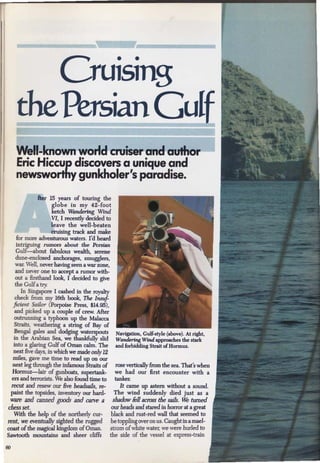 Cruising
       the Persian Gulf
       Well-known world cruiser and author
       Eric Hiccup discovers a unique and
       newsworthy gunkholer's paradise.
                 fter 15 years of touring the
                        globe in my 42-foot
                        ketch Wandering Wind
                        VI, I recently decided to
                        leave the well-beaten
                        cruising track and make
        for more adventurous waters. I'd heard
        intriguing rumor.s about the Persian
       Gulf- about fabulous wealth, serene
       dune-enclosed anchorages, smugglers,
       war. Well, never having seen a war zone,
       and never one to acoept a rumor with-
       out a firsthand look, I decided to give
       the Gulf a try.
          In Singapore I cashed in the royalty
       check from my 16th book, The Insuf-
      ficient Sailor (Porpoise Press, $14.95),
       and picked up a couple of crew. After
      outrunning a typhoon up the Malacca
      Straits, weathering a string of Bay of
      Bengal gales and dodging waterspouts          Navigation, Gulf-style (above). At right,
      in the Arabian Sea, we thankfully slid        Wandering Wind approaches the stark
      into a glaring Gulf of Oman calm. The         and forbidding Strait ofHormuz.
      next five days, in which we made only 12
      miles, gave me time to read up on our
      next leg through the infamous Straits of      rose vertically from the sea. That's when
      Hormuz-lair of gunboats, supertank-           we had our first encounter with a
     ers and terrorists. We also found time to      tanker.
     recut and resew our Bve headsails, re-           It came up astern without a sound.
     paint the topsides, inventory our hard-        The wind suddenly died just as a
  ware and canned goods and carve a shadow feU across the sails. ~ turned
 chess set.                         our beads and stared in horror at a great
  With the help of the northerly cur-            black and rust-red wall that seemed to
rent, we eventually sighted the rugged           be toppling over on us. Caught in a mael-
coast of the magical kingdom of Oman.           strom of white water, we were burled to
Sawtooth mountains and sheer cliffs             the side of the vessel at express-train

60
 