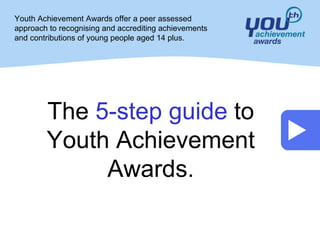 Youth Achievement Awards offer a peer assessed
approach to recognising and accrediting achievements
and contributions of young people aged 14 plus.




        The 5-step guide to
        Youth Achievement
             Awards.
 