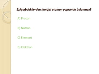 2)Aşağıdakilerden hangisi atomun yapısında bulunmaz?

A) Proton

B) Nötron

C) Element

D) Elektron
 