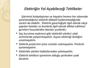 Elektriğin Yol Açabileceği Tehlikeler
      İşlerimizi kolaylaştıran ve hayatın hemen her alanında
    yararlandığımız elektrik dikkatli kullanılmadığında
    zararlı da olabilir. Elektrik güvenliğiyle ilgili olarak sıkça
    yapılan hatalar ve bunlarla ilgili olarak dikkat edilmesi
    gereken hususlardan bazıları şunlardır:
   Saç kurutma makinesi gibi elektrikli aletleri ıslak
    zeminlerde çalıştırmayalım. Suyun elektriği ilettiğini
    unutmayalım.
   Elektrik prizlerinin içine cisimler sokmayalım. Prizlerle
    oynamayalım.
   Elektrikle aletleri kablolarından çekmeyelim.
   Elektrik tehlikesi işaretinin olduğu yerlerden uzak
    duralım.
 