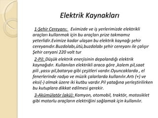 Elektrik Kaynakları
 1-Şehir Cereyanı: Evimizde ve iş yerlerimizde elektrikli
araçları kullanmak için bu araçları prize takmamız
yeterlidir.Evimize kadar ulaşan bu elektrik kaynağı şehir
cereyanıdır.Buzdolabı,ütü,buzdolabı şehir cereyanı ile çalışır
Şehir ceryani 220 volt tur
 2-Pil: Düşük elektrik enerjisinin depolandığı elektrik
kaynağıdır. Kullanılan elektrikli araca göre ,kalem pil,saat
pili ,yassı pil,batarya gibi çeşitleri vardır.Oyuncaklarda , el
fenerlerinde radyo ve müzik çalarlarda kullanılır.Artı (+) ve
eksi(-) olmak üzere iki kutbu vardır.Pil yatağına yerleştirilirken
bu kutuplara dikkat edilmesi gerekir.
 3-Akümülatör (akü): Kamyon, otomobil, traktör, motosiklet
gibi motorlu araçların elektriğini sağlamak için kullanılır.
 