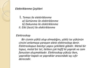 Elektriklenme Çeşitleri

   I. Temas ile elektriklenme
       a) Sürtünme ile elektriklenme
       b) Dokunma ile elektriklenme
   II. Etki (tesir) ile elektriklenme

Elektroskop
    Bir cismin yüklü olup olmadığını, yüklü ise yükünün
  cinsini anlamaya yarayan alete elektroskop denir.
  Elektroskopun basitçe yapısı şekildeki gibidir. Metal bir
  topuz, metal bir tel, iletken çok hafif iki yaprak ve cam
  fanustan oluşmaktadır. Elektroskop yüksüz iken,
  yapraklar kapalı ve yapraklar arasındaki açı sıfır
  derecedir.
 