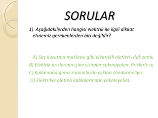 SORULAR
1) Aşağıdakilerden hangisi elektrik ile ilgili dikkat
  etmemiz gerekenlerden biri değildir?



  A) Saç kurutma makinesi gibi elektrikli aletleri ıslak zeminle
B) Elektrik prizlerinin içine cisimler sokmayalım. Prizlerle oyna
C) Kullanmadığımız zamanlarda ışıkları söndürmeliyiz.
D) Elektrikle aletleri kablolarından çekmeyelim.
 