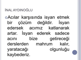 İNAL AYDINOĞLU
Acılar karşısında isyan etmek
bir çözüm değildir. İsyan
edersek acımız katlanarak
artar. İsyan ederek sadece
acını bize getireceği
derslerden mahrum kalır,
yaratacağı olgunluğu
kaybederiz.
 