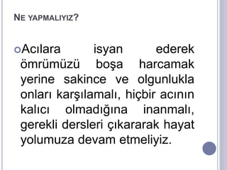 NE YAPMALIYIZ?
Acılara isyan ederek
ömrümüzü boşa harcamak
yerine sakince ve olgunlukla
onları karşılamalı, hiçbir acının
kalıcı olmadığına inanmalı,
gerekli dersleri çıkararak hayat
yolumuza devam etmeliyiz.
 