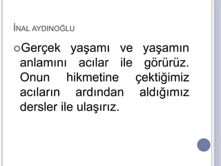 İNAL AYDINOĞLU
Gerçek yaşamı ve yaşamın
anlamını acılar ile görürüz.
Onun hikmetine çektiğimiz
acıların ardından aldığımız
dersler ile ulaşırız.
 