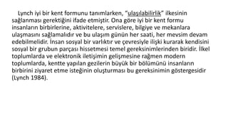 Lynch iyi bir kent formunu tanımlarken, “ulaşılabilirlik” ilkesinin
sağlanması gerektiğini ifade etmiştir. Ona göre iyi bir kent formu
insanların birbirlerine, aktivitelere, servislere, bilgiye ve mekanlara
ulaşmasını sağlamalıdır ve bu ulaşım günün her saati, her mevsim devam
edebilmelidir. İnsan sosyal bir varlıktır ve çevresiyle ilişki kurarak kendisini
sosyal bir grubun parçası hissetmesi temel gereksinimlerinden biridir. İlkel
toplumlarda ve elektronik iletişimin gelişmesine rağmen modern
toplumlarda, kentte yapılan gezilerin büyük bir bölümünü insanların
birbirini ziyaret etme isteğinin oluşturması bu gereksinimin göstergesidir
(Lynch 1984).
 