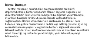 İklimsel Özellikler
Kentsel mekanlar, bulundukları bölgenin iklimsel özellikleri
değerlendirilerek, konforlu kullanım alanları sağlama düşüncesi ile
düzenlenmelidir. İklimsel verilerin başarılı bir biçimde yorumlanması,
insanların binalarla birlikte dış mekanları da kullanabilmelerini
sağlamaktadır. İklimin kötü etkilerinin azaltılması, bu alanları daha
kullanılır hale getirir. Tasarımcıların hedefi inşa edilmiş çevrede, iç ve dış
mekanlarda insan yaşamı için gereken konforu sağlamak olmalıdır.
İklimsel faktörler insan konforunu etkilemektedir ve insanların kendilerini
rahat hissettiği dış mekanlar yaratmak için, yerin iklimsel yapısı iyi
bilinmelidir.
 